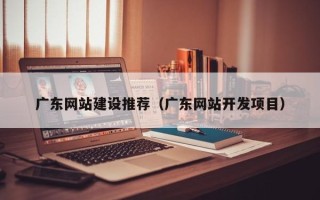 内江广东网站建设推荐（广东网站开发项目）