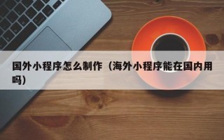 内江国外小程序怎么制作（海外小程序能在国内用吗）