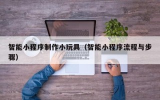 内江智能小程序制作小玩具（智能小程序流程与步骤）